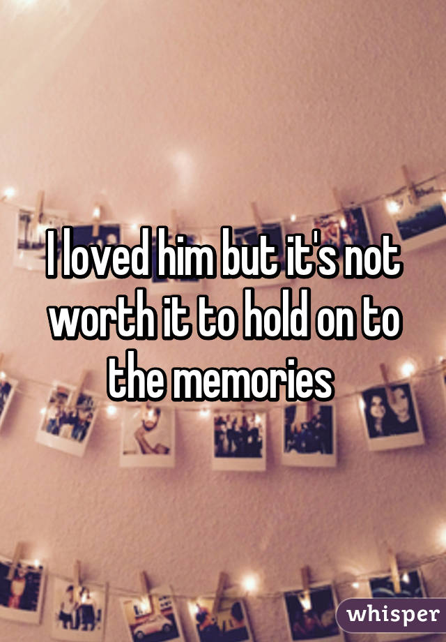 I loved him but it's not worth it to hold on to the memories 