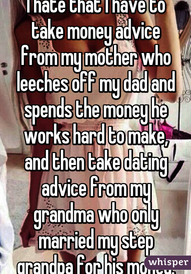 I hate that I have to take money advice from my mother who leeches off my dad and spends the money he works hard to make, and then take dating advice from my grandma who only married my step grandpa for his money.