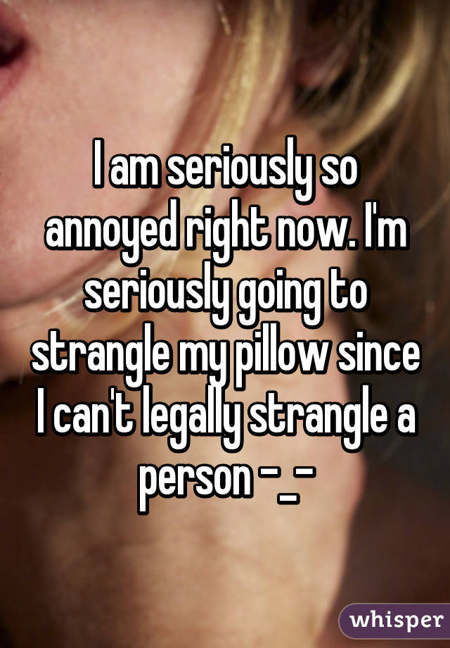 I am seriously so annoyed right now. I'm seriously going to strangle my pillow since I can't legally strangle a person -_-