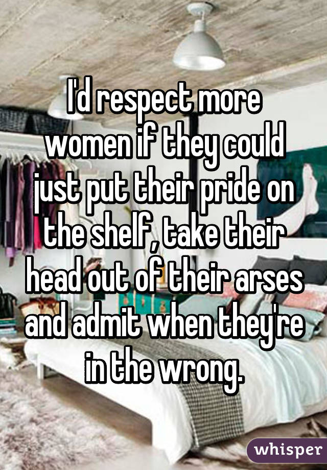 I'd respect more women if they could just put their pride on the shelf, take their head out of their arses and admit when they're in the wrong.