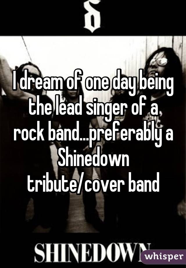 I dream of one day being the lead singer of a rock band...preferably a Shinedown tribute/cover band