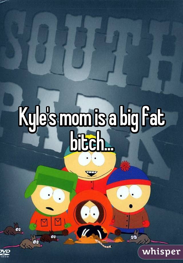 Kyle's mom is a big fat bitch...
