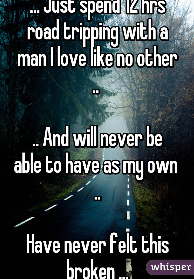 ... Just spend 12 hrs road tripping with a man I love like no other .. 

.. And will never be able to have as my own  ..

Have never felt this broken ...