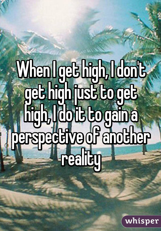 When I get high, I don't get high just to get high, I do it to gain a perspective of another reality