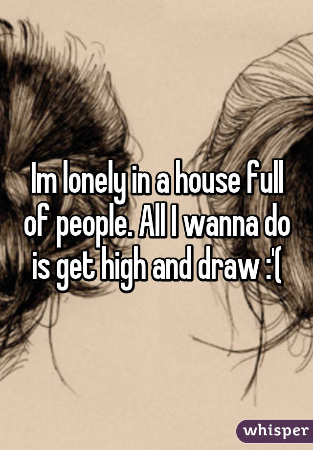 Im lonely in a house full of people. All I wanna do is get high and draw :'(