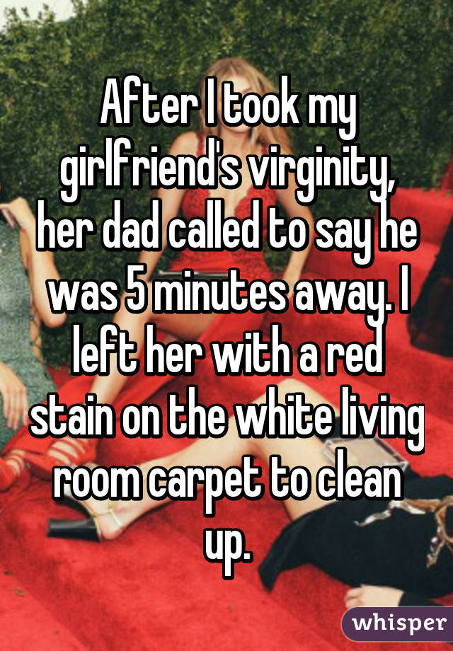 After I took my girlfriend's virginity, her dad called to say he was 5 minutes away. I left her with a red stain on the white living room carpet to clean up.