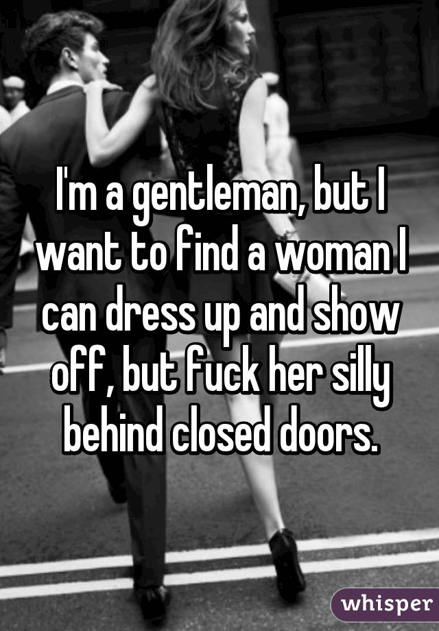 I'm a gentleman, but I want to find a woman I can dress up and show off, but fuck her silly behind closed doors.