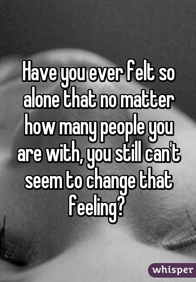 Have you ever felt so alone that no matter how many people you are with, you still can't seem to change that feeling? 