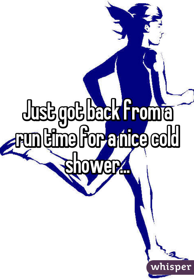 Just got back from a run time for a nice cold shower...