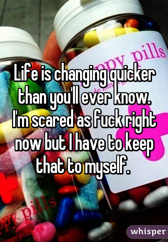 Life is changing quicker than you'll ever know. I'm scared as fuck right now but I have to keep that to myself. 