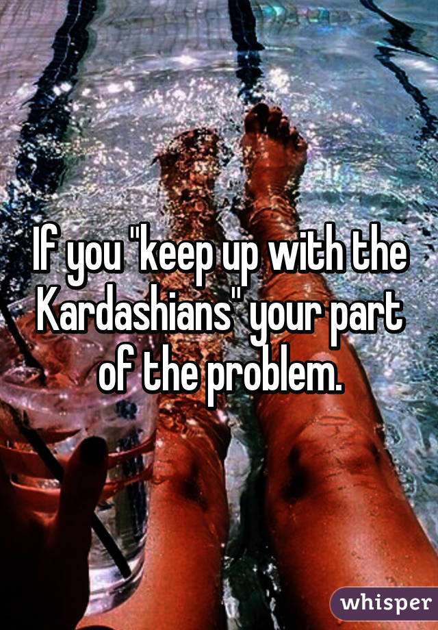 If you "keep up with the Kardashians" your part of the problem.