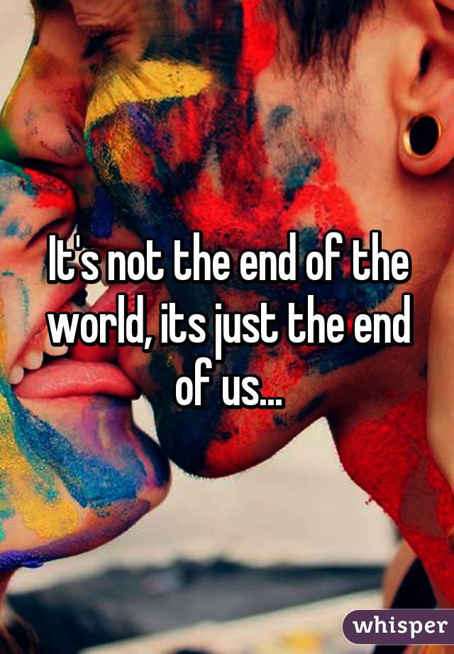 It's not the end of the world, its just the end of us...