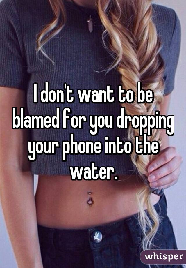 I don't want to be blamed for you dropping your phone into the water.