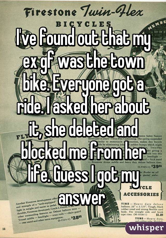 I've found out that my ex gf was the town bike. Everyone got a ride. I asked her about it, she deleted and blocked me from her life. Guess I got my answer 