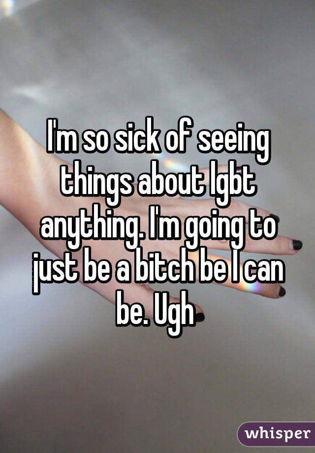 I'm so sick of seeing things about lgbt anything. I'm going to just be a bitch be I can be. Ugh 
