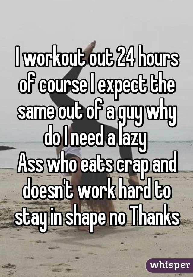 I workout out 24 hours of course I expect the same out of a guy why do I need a lazy 
Ass who eats crap and doesn't work hard to stay in shape no Thanks
