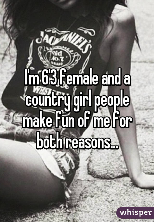 I'm 6'3 female and a country girl people make fun of me for both reasons...