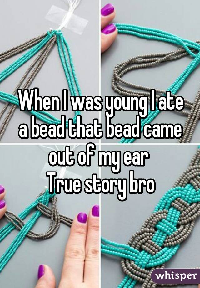 When I was young I ate a bead that bead came out of my ear 
True story bro