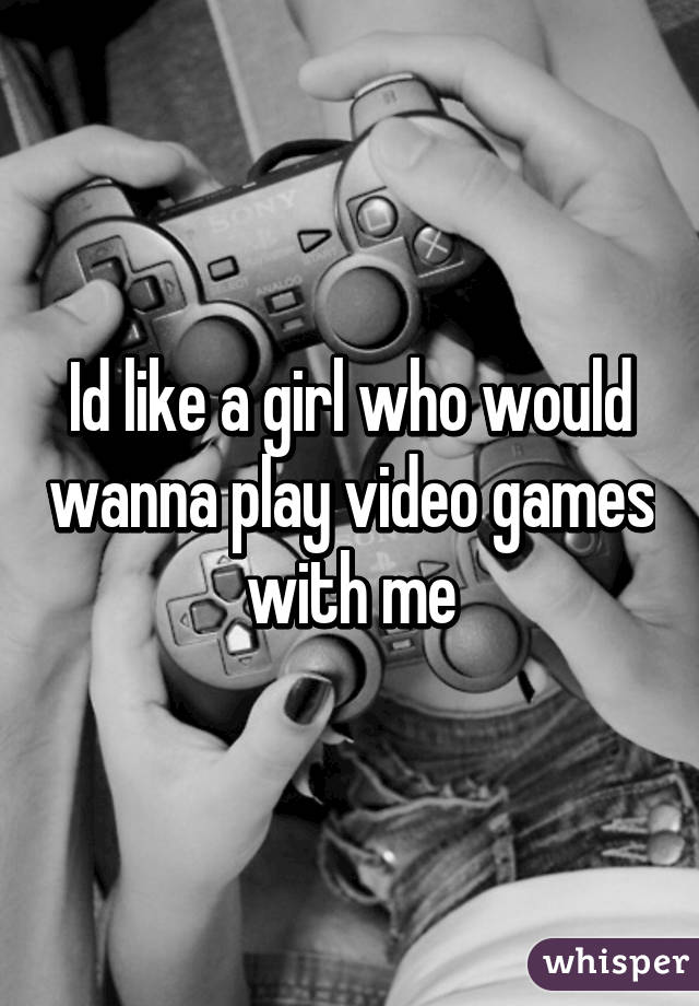 Id like a girl who would wanna play video games with me