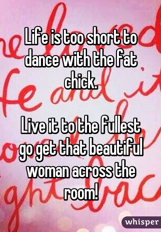 Life is too short to dance with the fat chick.

Live it to the fullest go get that beautiful woman across the room!