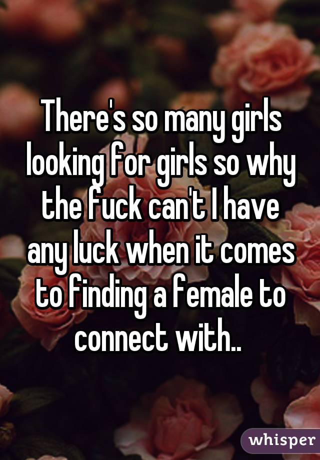 There's so many girls looking for girls so why the fuck can't I have any luck when it comes to finding a female to connect with.. 