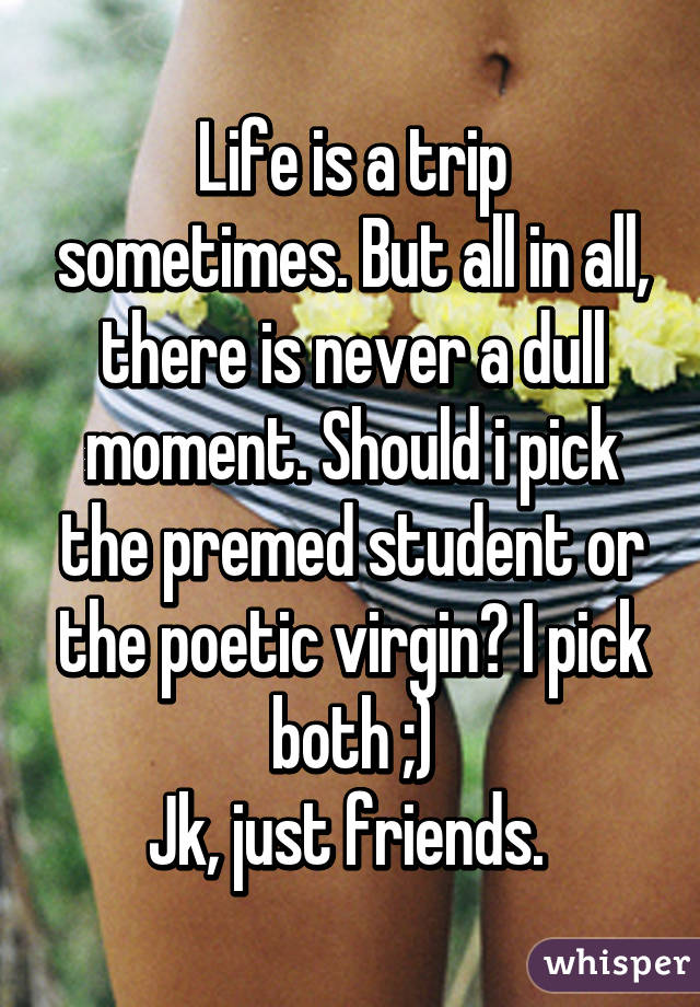 Life is a trip sometimes. But all in all, there is never a dull moment. Should i pick the premed student or the poetic virgin? I pick both ;)
Jk, just friends. 