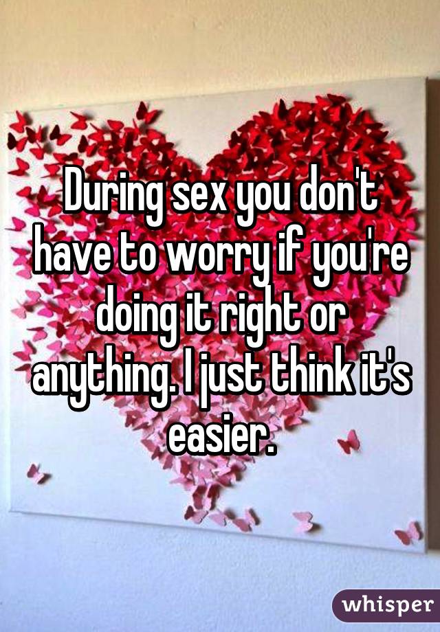 During sex you don't have to worry if you're doing it right or anything. I just think it's easier.