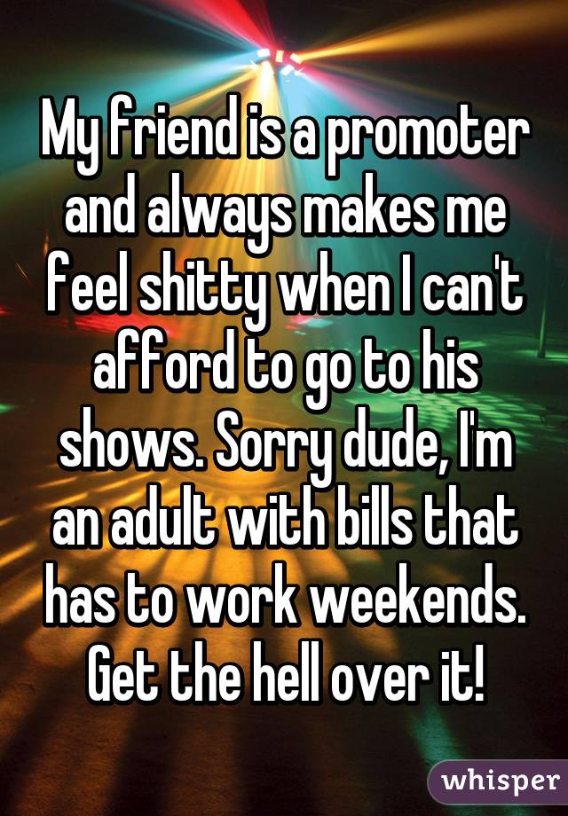 My friend is a promoter and always makes me feel shitty when I can't afford to go to his shows. Sorry dude, I'm an adult with bills that has to work weekends. Get the hell over it!