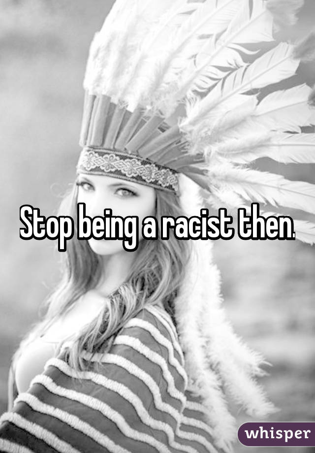 Stop being a racist then.