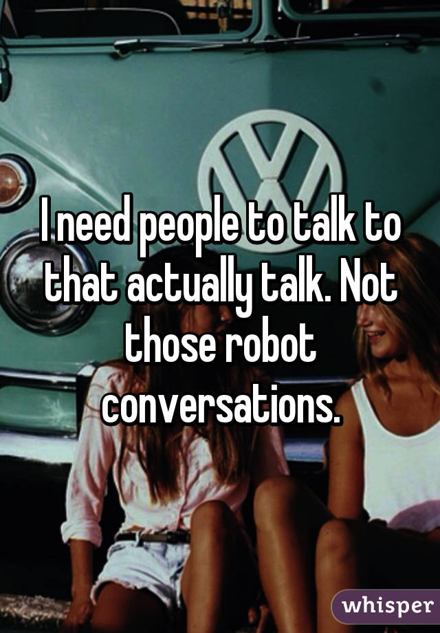 I need people to talk to that actually talk. Not those robot conversations.