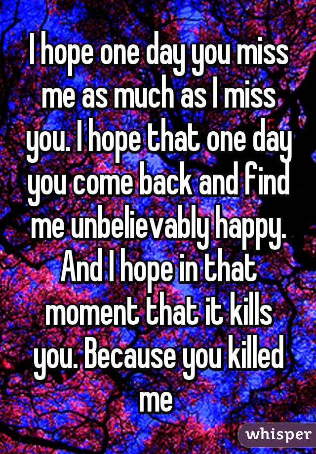 I hope one day you miss me as much as I miss you. I hope that one day you come back and find me unbelievably happy. And I hope in that moment that it kills you. Because you killed me 