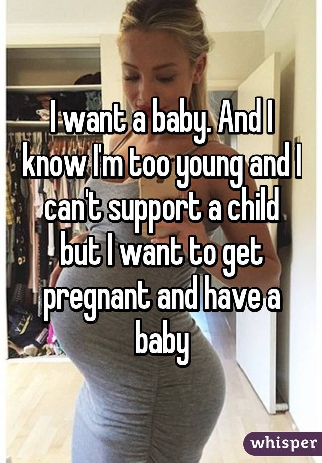 I want a baby. And I know I'm too young and I can't support a child but I want to get pregnant and have a baby