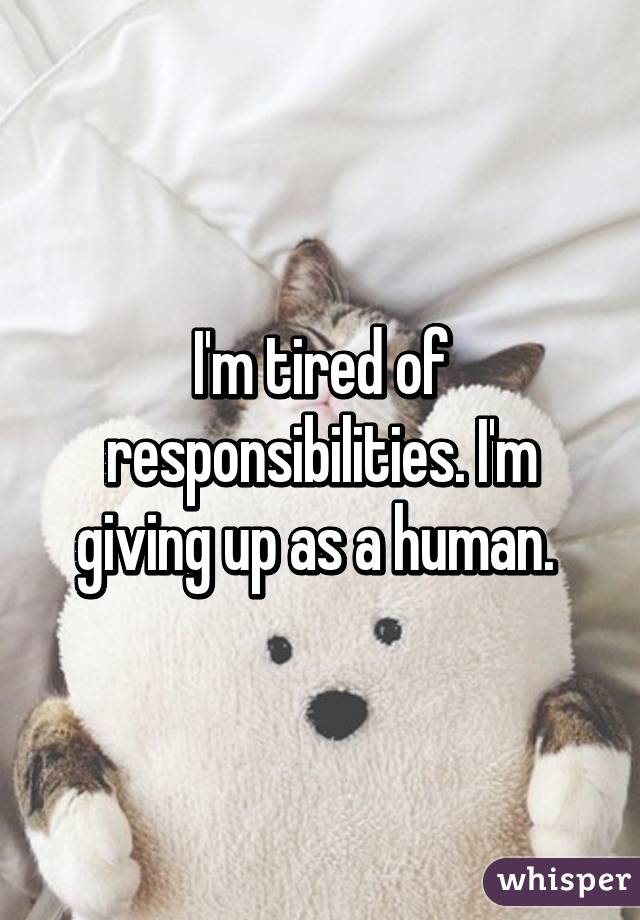 I'm tired of responsibilities. I'm giving up as a human. 