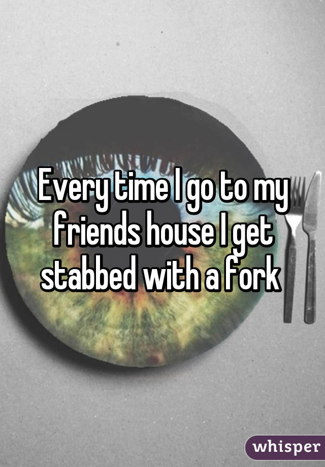 Every time I go to my friends house I get stabbed with a fork 