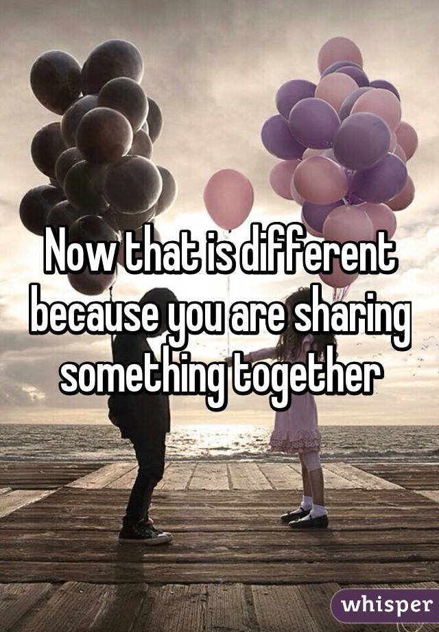 Now that is different because you are sharing something together