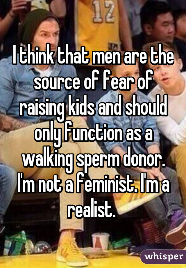 I think that men are the source of fear of raising kids and should only function as a walking sperm donor.
I'm not a feminist. I'm a realist. 