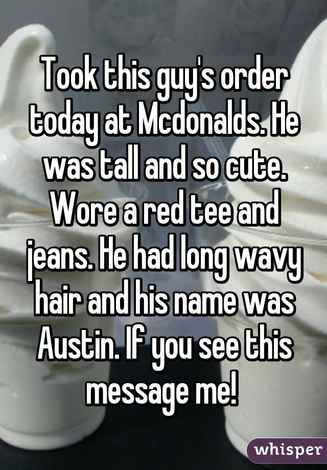 Took this guy's order today at Mcdonalds. He was tall and so cute. Wore a red tee and jeans. He had long wavy hair and his name was Austin. If you see this message me! 