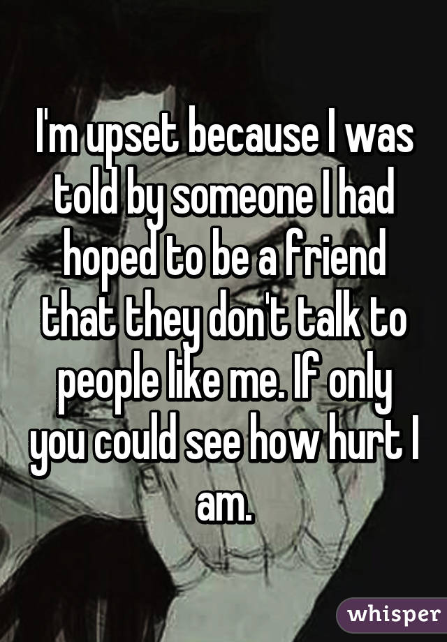 I'm upset because I was told by someone I had hoped to be a friend that they don't talk to people like me. If only you could see how hurt I am.