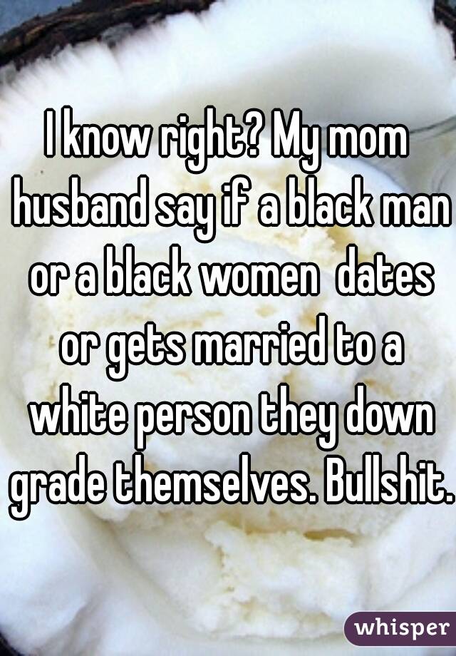 I know right? My mom husband say if a black man or a black women  dates or gets married to a white person they down grade themselves. Bullshit.