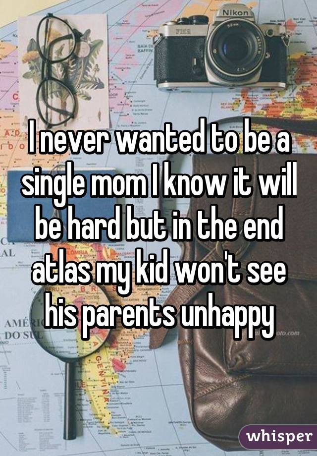 I never wanted to be a single mom I know it will be hard but in the end atlas my kid won't see his parents unhappy