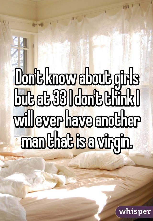 Don't know about girls but at 33 I don't think I will ever have another man that is a virgin.