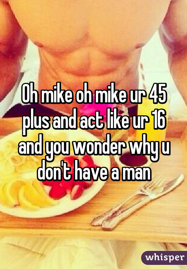 Oh mike oh mike ur 45 plus and act like ur 16 and you wonder why u don't have a man