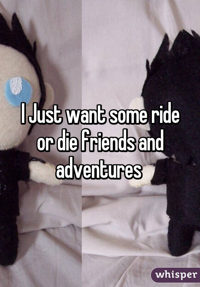 I Just want some ride or die friends and adventures 