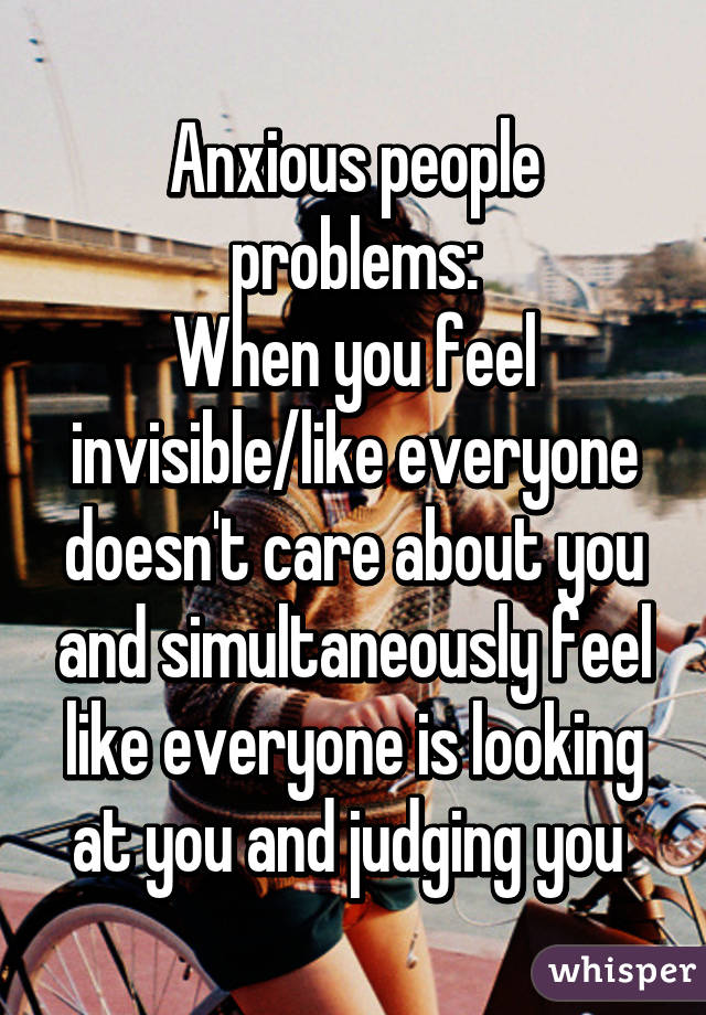 Anxious people problems:
When you feel invisible/like everyone doesn't care about you and simultaneously feel like everyone is looking at you and judging you 