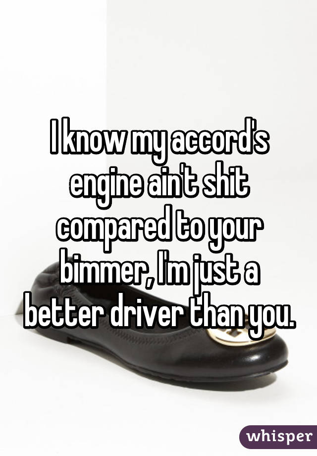 I know my accord's engine ain't shit compared to your bimmer, I'm just a better driver than you.