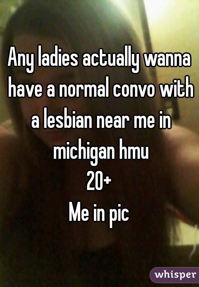 Any ladies actually wanna have a normal convo with a lesbian near me in michigan hmu
20+
Me in pic