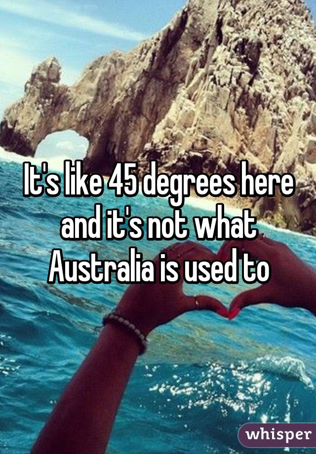 It's like 45 degrees here and it's not what Australia is used to