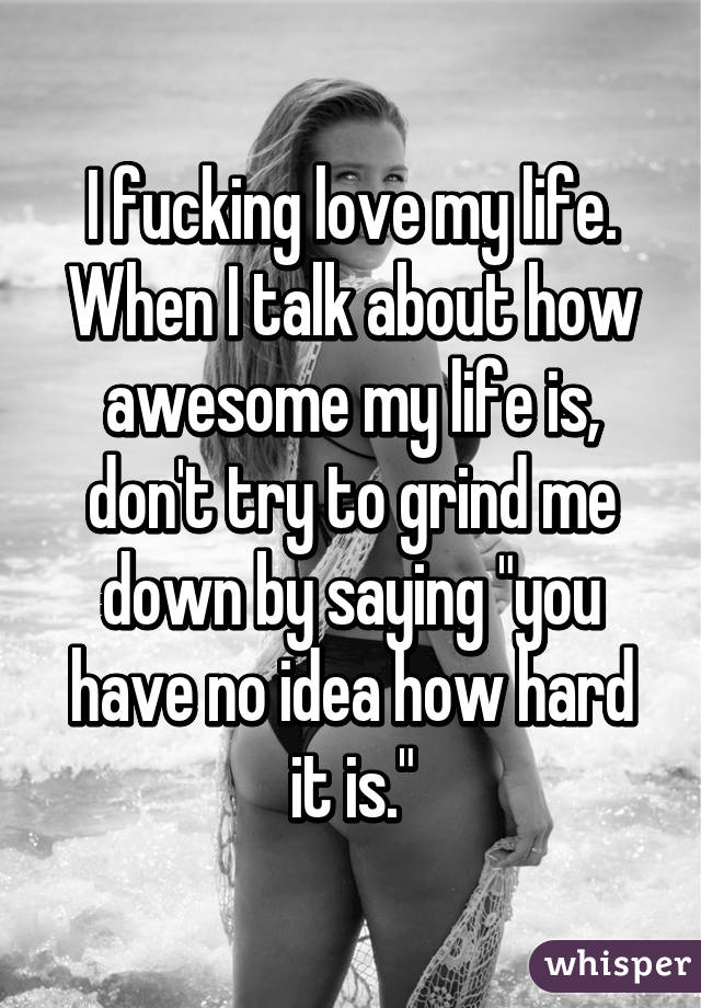 I fucking love my life. When I talk about how awesome my life is, don't try to grind me down by saying "you have no idea how hard it is."