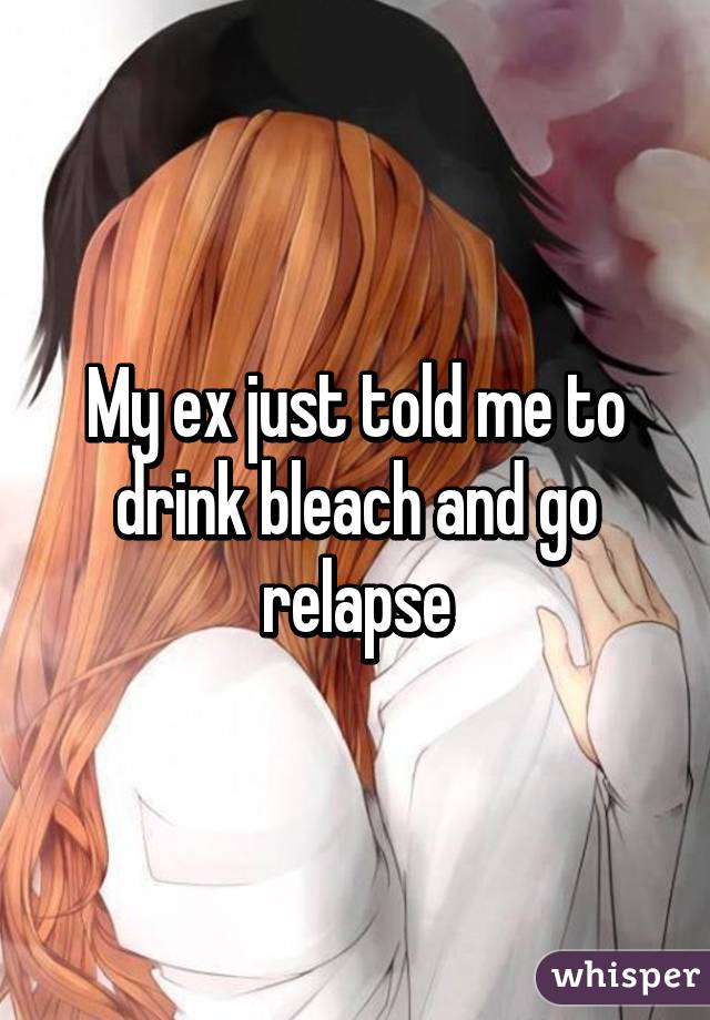 My ex just told me to drink bleach and go relapse