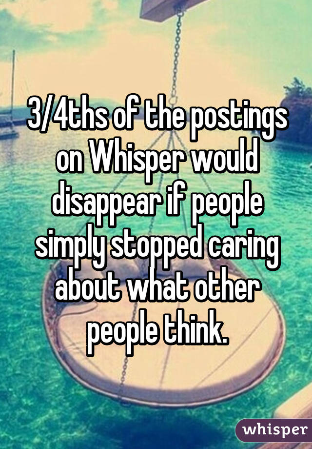 3/4ths of the postings on Whisper would disappear if people simply stopped caring about what other people think.